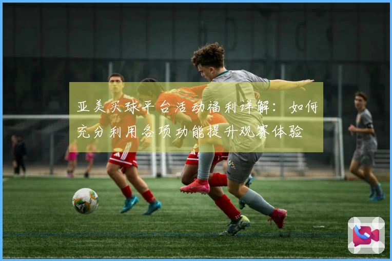 亚美买球平台活动福利详解：如何充分利用各项功能提升观赛体验