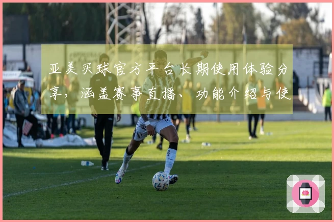 亚美买球官方平台长期使用体验分享，涵盖赛事直播、功能介绍与使用心得