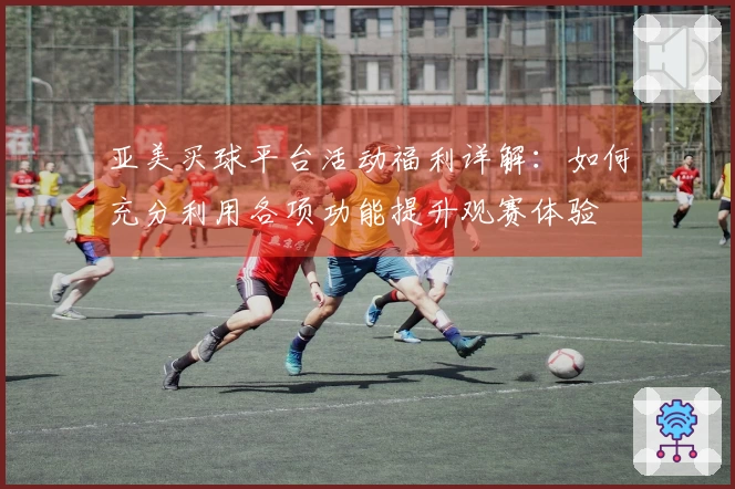亚美买球平台活动福利详解：如何充分利用各项功能提升观赛体验